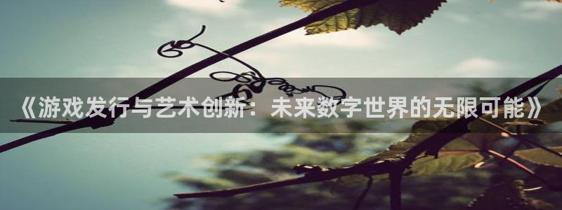 火狐电竞注册平台合法吗?：《游戏发行与艺术创新：未来数字世界的无限可能》